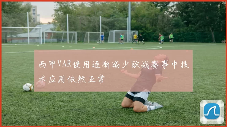 西甲VAR使用逐渐减少欧战赛事中技术应用依然正常