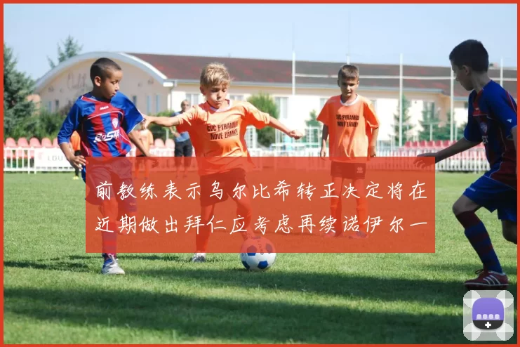 前教练表示乌尔比希转正决定将在近期做出拜仁应考虑再续诺伊尔一年合同