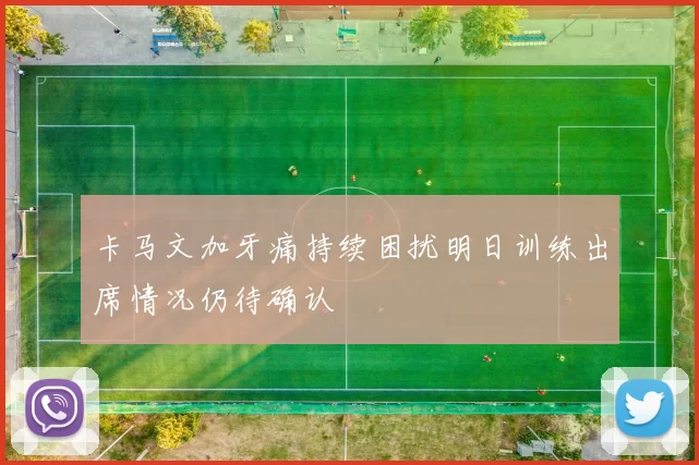 卡马文加牙痛持续困扰明日训练出席情况仍待确认