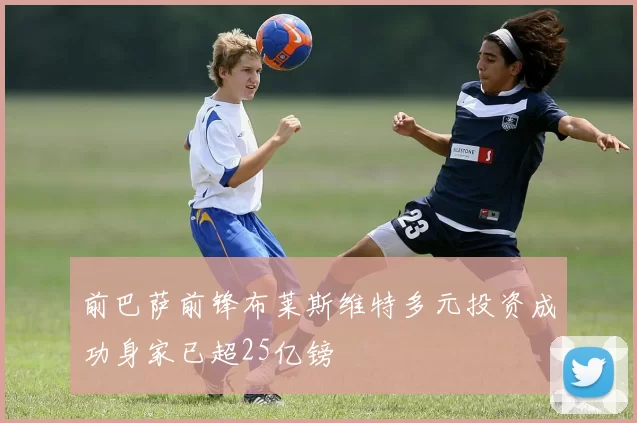 前巴萨前锋布莱斯维特多元投资成功身家已超25亿镑