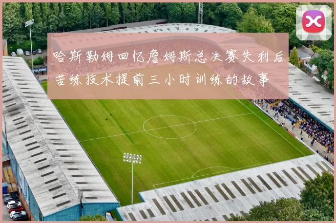 哈斯勒姆回忆詹姆斯总决赛失利后苦练技术提前三小时训练的故事