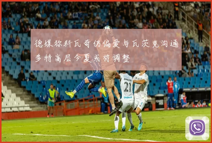 德媒称科瓦奇仍偏爱与瓦茨克沟通多特高层今夏或将调整