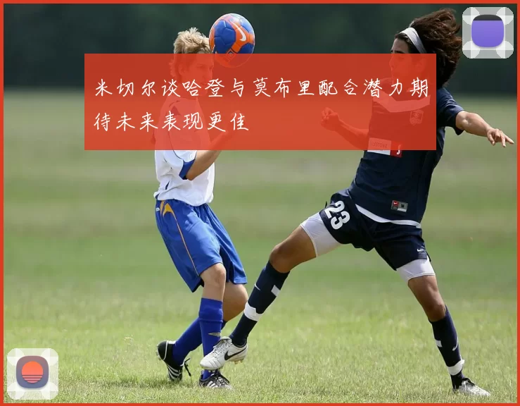 米切尔谈哈登与莫布里配合潜力期待未来表现更佳