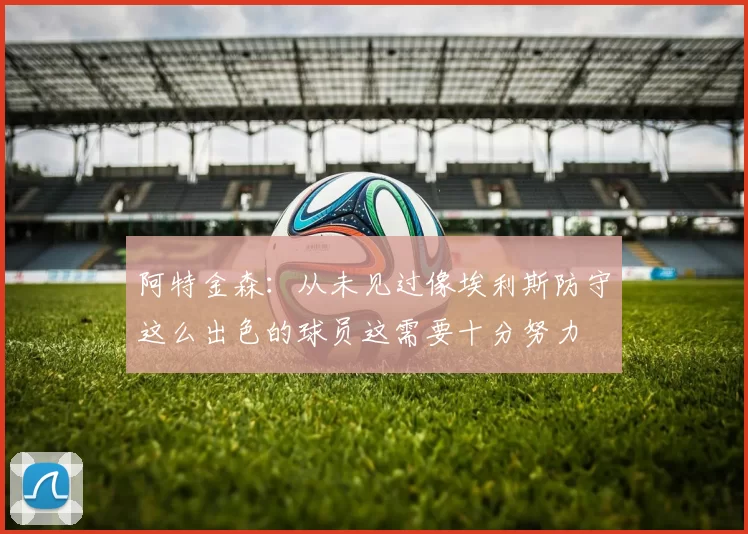 阿特金森：从未见过像埃利斯防守这么出色的球员这需要十分努力