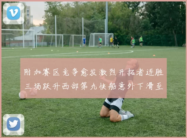附加赛区竞争愈发激烈开拓者连胜三场跃升西部第九快船意外下滑至第十
