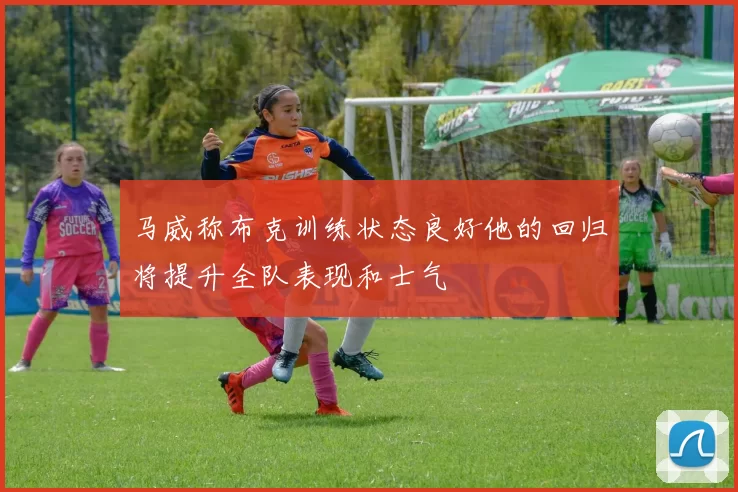 马威称布克训练状态良好他的回归将提升全队表现和士气