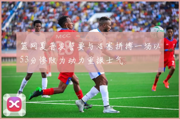 篮网夏普发誓要与活塞拼搏一场以53分惨败为动力重振士气