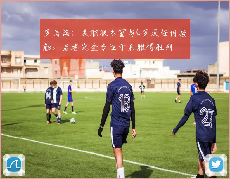 罗马诺：美职联冬窗与C罗没任何接触，后者完全专注于利雅得胜利