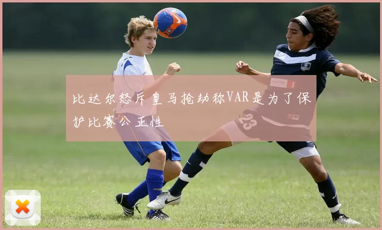 比达尔怒斥皇马抢劫称VAR是为了保护比赛公正性