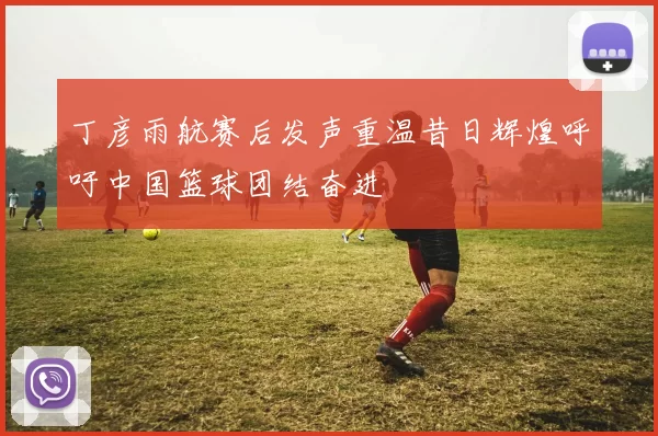 丁彦雨航赛后发声重温昔日辉煌呼吁中国篮球团结奋进