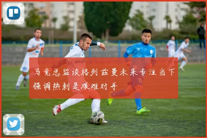 马竞总监谈格列兹曼未来专注当下强调热刺是艰难对手