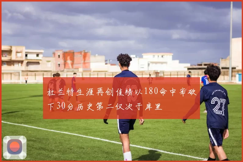 杜兰特生涯再创佳绩以180命中率砍下30分历史第二仅次于库里
