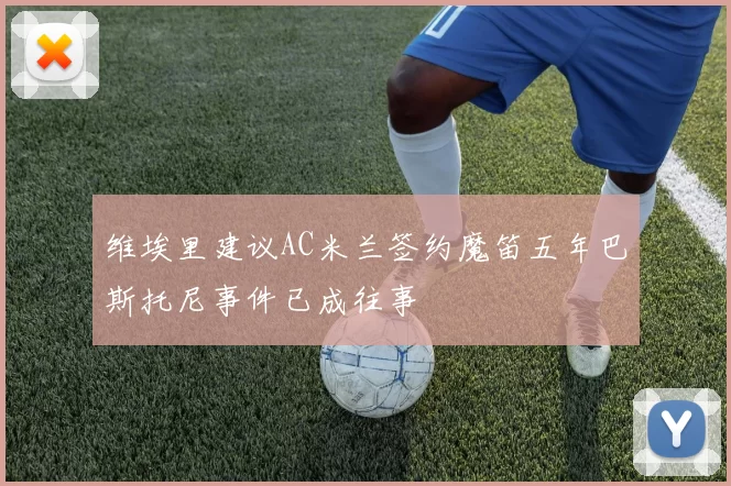 维埃里建议AC米兰签约魔笛五年巴斯托尼事件已成往事